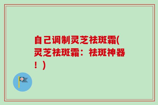 自己调制灵芝祛斑霜(灵芝祛斑霜:祛斑神器!) 自己调制灵芝祛斑霜(灵芝祛斑霜:祛斑神器!)