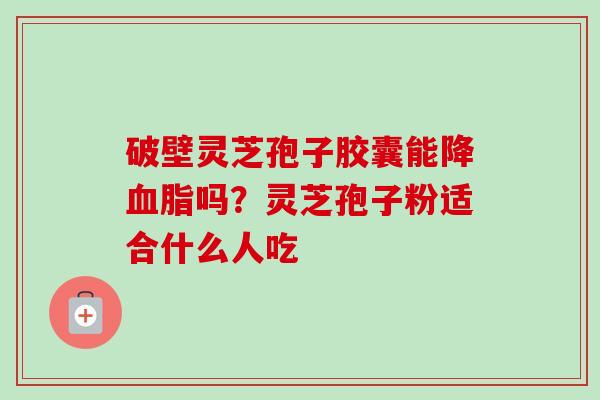 破壁灵芝孢子胶囊能降吗?灵芝孢子粉适合什么人吃 破壁灵芝孢子胶囊能降吗?灵芝孢子粉适合什么人吃