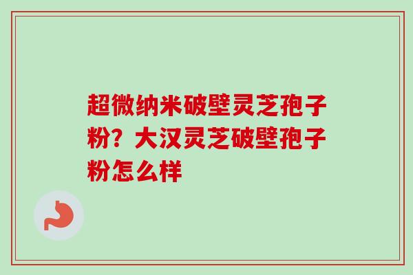 超微纳米破壁灵芝孢子粉?大汉灵芝破壁孢子粉怎么样 超微纳米破壁灵芝孢子粉?大汉灵芝破壁孢子粉怎么样