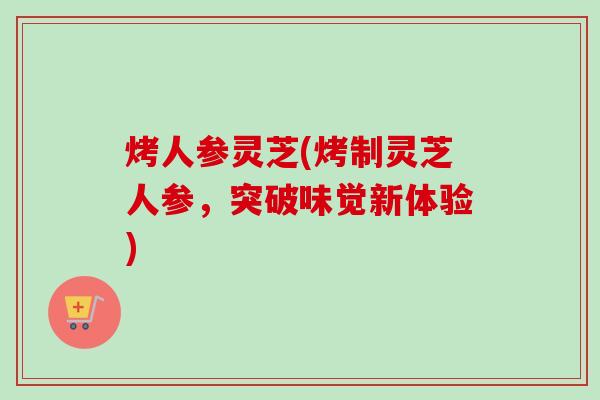 烤人参灵芝(烤制灵芝人参,突破味觉新体验) 烤人参灵芝(烤制灵芝人参,突破味觉新体验)