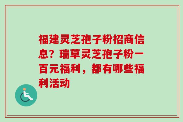 福建灵芝孢子粉招商信息?瑞草灵芝孢子粉一百元福利,都有哪些福利活动 福建灵芝孢子粉招商信息?瑞草灵芝孢子粉一百元福利,都有哪些福利活动