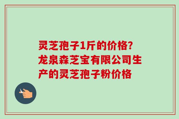 灵芝孢子1斤的价格?龙泉森芝宝有限公司生产的灵芝孢子粉价格 灵芝孢子1斤的价格?龙泉森芝宝有限公司生产的灵芝孢子粉价格