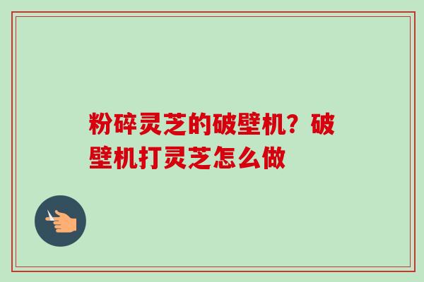 粉碎灵芝的破壁机？破壁机打灵芝怎么做
