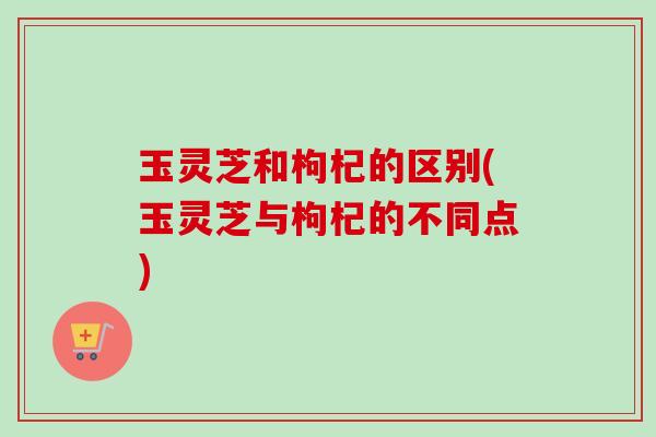 玉灵芝和枸杞的区别(玉灵芝与枸杞的不同点) 玉灵芝和枸杞的区别(玉灵芝与枸杞的不同点)