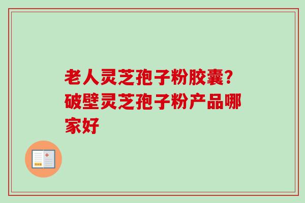 老人灵芝孢子粉胶囊?破壁灵芝孢子粉产品哪家好 老人灵芝孢子粉胶囊?破壁灵芝孢子粉产品哪家好