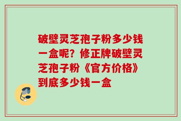 破壁灵芝孢子粉多少钱一盒呢？修正牌破壁灵芝孢子粉《官方价格》到底多少钱一盒