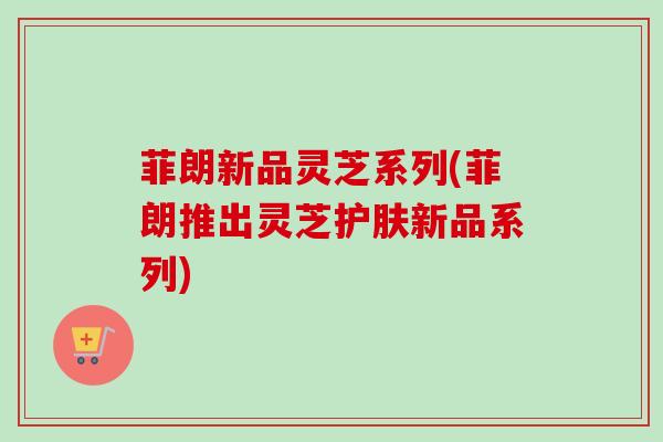 菲朗新品灵芝系列(菲朗推出灵芝护肤新品系列)