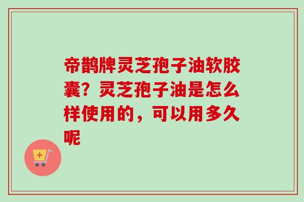 帝鹊牌灵芝孢子油软胶囊?灵芝孢子油是怎么样使用的,可以用多久呢 帝鹊牌灵芝孢子油软胶囊?灵芝孢子油是怎么样使用的,可以用多久呢