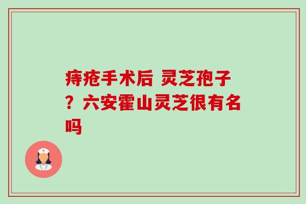 痔疮手术后 灵芝孢子?六安霍山灵芝很有名吗 痔疮手术后 灵芝孢子?六安霍山灵芝很有名吗