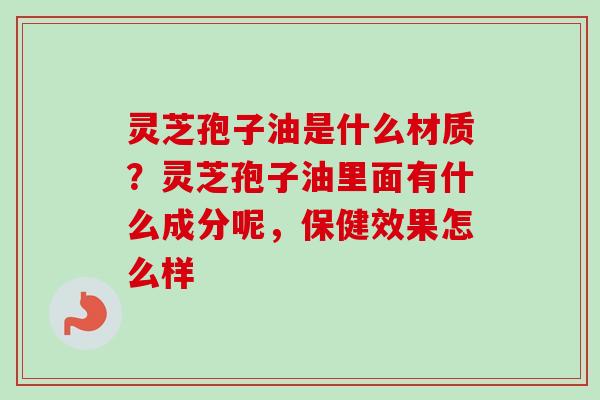 灵芝孢子油是什么材质？灵芝孢子油里面有什么成分呢，保健效果怎么样