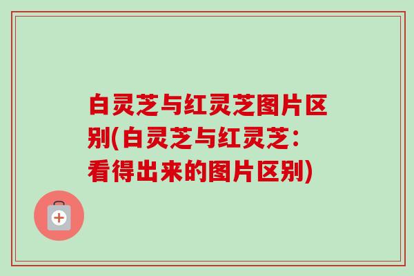 白灵芝与红灵芝图片区别(白灵芝与红灵芝:看得出来的图片区别) 白灵芝与红灵芝图片区别(白灵芝与红灵芝:看得出来的图片区别)
