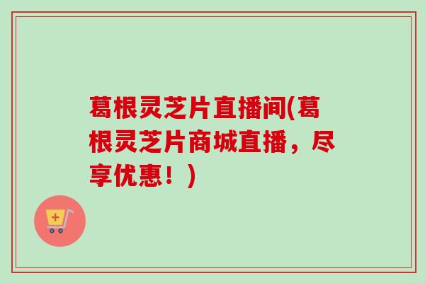葛根灵芝片直播间(葛根灵芝片商城直播,尽享优惠!) 葛根灵芝片直播间(葛根灵芝片商城直播,尽享优惠!)