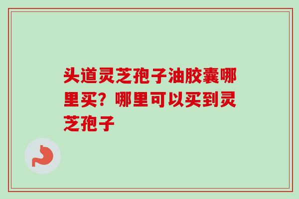 头道灵芝孢子油胶囊哪里买？哪里可以买到灵芝孢子