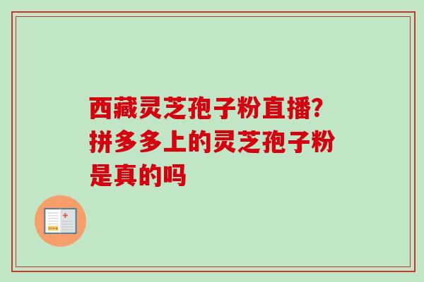 西藏灵芝孢子粉直播?拼多多上的灵芝孢子粉是真的吗 西藏灵芝孢子粉直播?拼多多上的灵芝孢子粉是真的吗