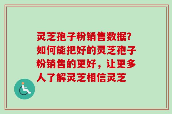 灵芝孢子粉销售数据？如何能把好的灵芝孢子粉销售的更好，让更多人了解灵芝相信灵芝
