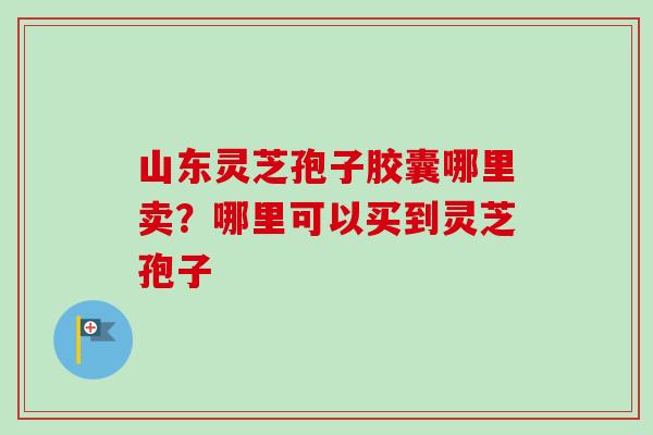 山东灵芝孢子胶囊哪里卖?哪里可以买到灵芝孢子 山东灵芝孢子胶囊哪里卖?哪里可以买到灵芝孢子