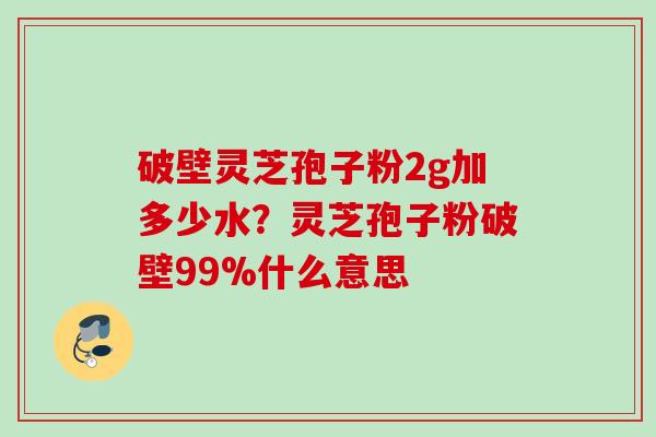 破壁灵芝孢子粉2g加多少水?灵芝孢子粉破壁99%什么意思 破壁灵芝孢子粉2g加多少水?灵芝孢子粉破壁99%什么意思