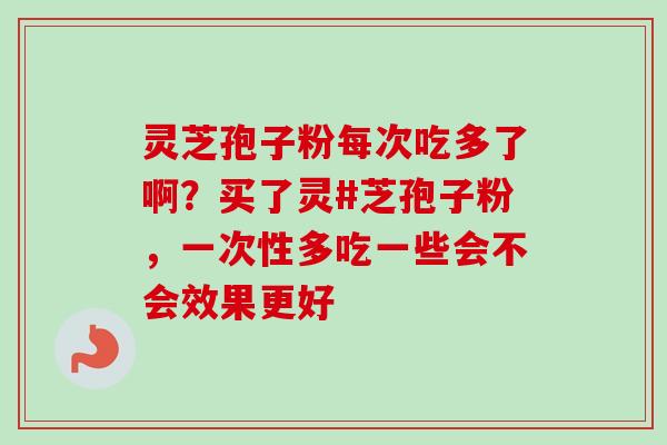 灵芝孢子粉每次吃多了啊？买了灵#芝孢子粉，一次性多吃一些会不会效果更好