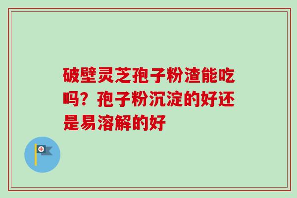 破壁灵芝孢子粉渣能吃吗？孢子粉沉淀的好还是易溶解的好