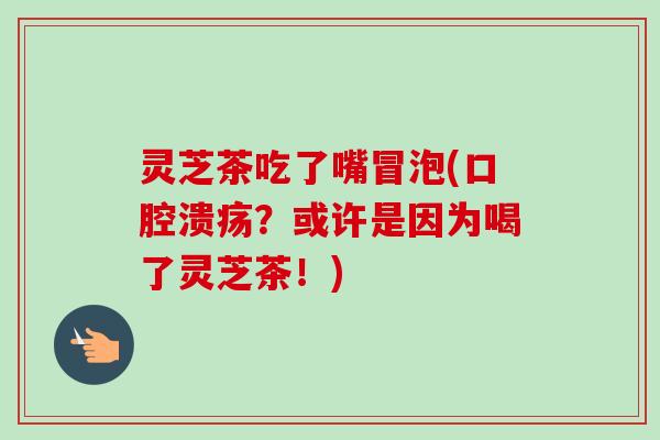 灵芝茶吃了嘴冒泡(口腔溃疡?或许是因为喝了灵芝茶!) 灵芝茶吃了嘴冒泡(口腔溃疡?或许是因为喝了灵芝茶!)