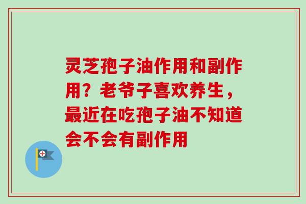 灵芝孢子油作用和副作用？老爷子喜欢养生，近在吃孢子油不知道会不会有副作用
