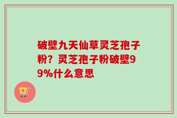 破壁九天仙草灵芝孢子粉?灵芝孢子粉破壁99%什么意思 破壁九天仙草灵芝孢子粉?灵芝孢子粉破壁99%什么意思