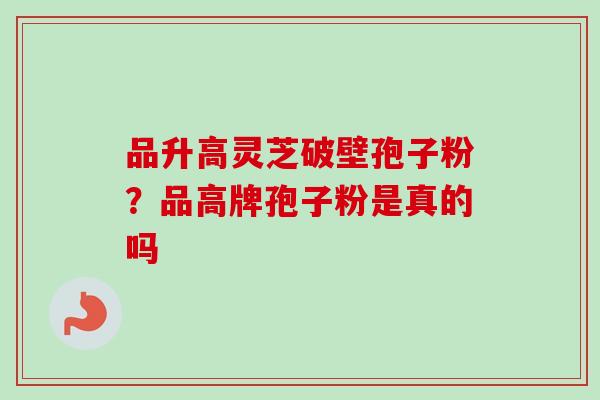 品升高灵芝破壁孢子粉?品高牌孢子粉是真的吗 品升高灵芝破壁孢子粉?品高牌孢子粉是真的吗