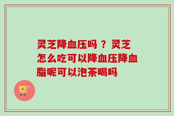 灵芝降吗 ？灵芝怎么吃可以降降呢可以泡茶喝吗
