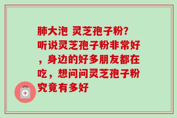 大泡 灵芝孢子粉?听说灵芝孢子粉非常好,身边的好多朋友都在吃,想问问灵芝孢子粉究竟有多好 大泡 灵芝孢子粉?听说灵芝孢子粉非常好,身边的好多朋友都在吃,想问问灵芝孢子粉究竟有多好