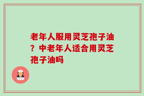 老年人服用灵芝孢子油?中老年人适合用灵芝孢子油吗 老年人服用灵芝孢子油?中老年人适合用灵芝孢子油吗