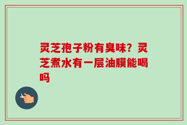 灵芝孢子粉有臭味?灵芝煮水有一层油膜能喝吗 灵芝孢子粉有臭味?灵芝煮水有一层油膜能喝吗