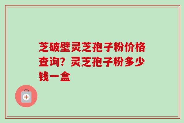 芝破壁灵芝孢子粉价格查询?灵芝孢子粉多少钱一盒 芝破壁灵芝孢子粉价格查询?灵芝孢子粉多少钱一盒