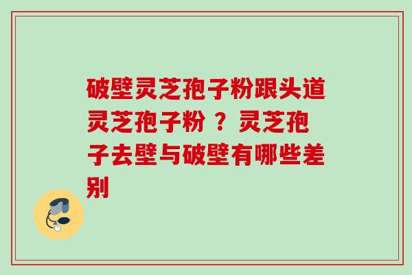 破壁灵芝孢子粉跟头道灵芝孢子粉 ?灵芝孢子去壁与破壁有哪些差别 破壁灵芝孢子粉跟头道灵芝孢子粉 ?灵芝孢子去壁与破壁有哪些差别