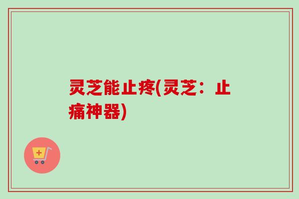 灵芝能止疼(灵芝:神器) 灵芝能止疼(灵芝:神器)