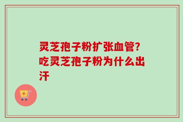 灵芝孢子粉扩张?吃灵芝孢子粉为什么出汗 灵芝孢子粉扩张?吃灵芝孢子粉为什么出汗
