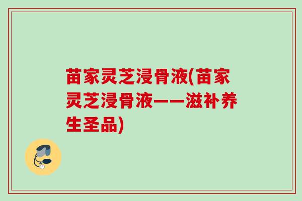 苗家灵芝浸骨液(苗家灵芝浸骨液——滋补养生圣品) 苗家灵芝浸骨液(苗家灵芝浸骨液——滋补养生圣品)