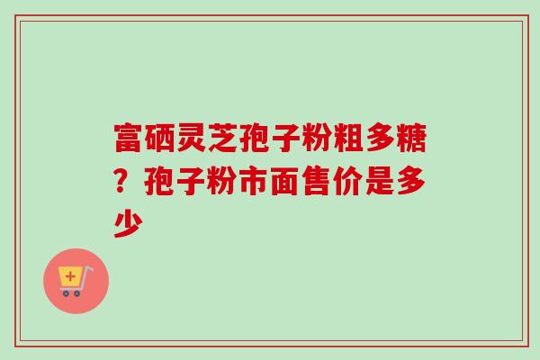 富硒灵芝孢子粉粗多糖?孢子粉市面售价是多少 富硒灵芝孢子粉粗多糖?孢子粉市面售价是多少