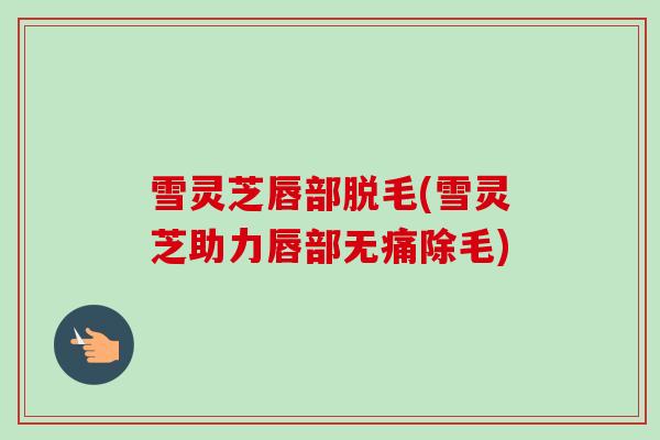雪灵芝唇部脱毛(雪灵芝助力唇部无痛除毛) 雪灵芝唇部脱毛(雪灵芝助力唇部无痛除毛)