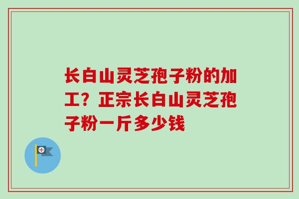 长白山灵芝孢子粉的加工?正宗长白山灵芝孢子粉一斤多少钱 长白山灵芝孢子粉的加工?正宗长白山灵芝孢子粉一斤多少钱