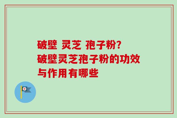 破壁 灵芝 孢子粉？破壁灵芝孢子粉的功效与作用有哪些