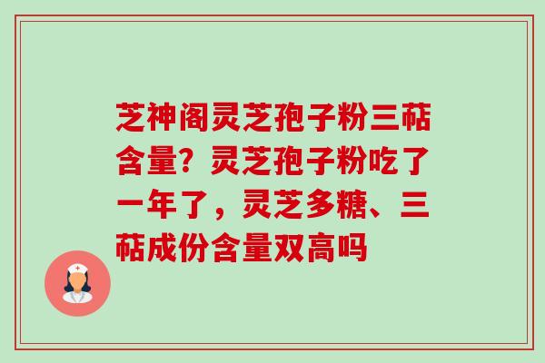 芝神阁灵芝孢子粉三萜含量？灵芝孢子粉吃了一年了，灵芝多糖、三萜成份含量双高吗