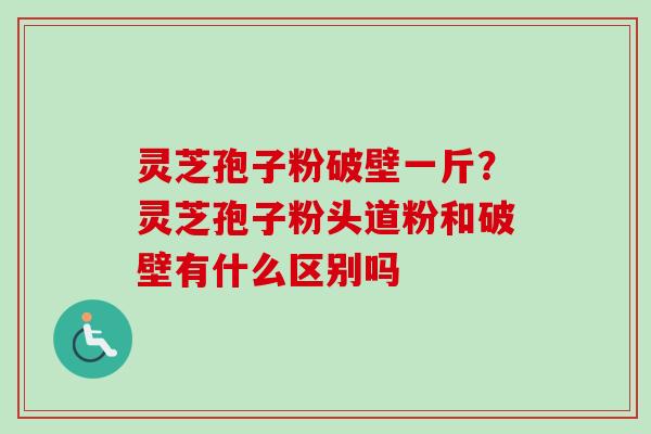 灵芝孢子粉破壁一斤?灵芝孢子粉头道粉和破壁有什么区别吗 灵芝孢子粉破壁一斤?灵芝孢子粉头道粉和破壁有什么区别吗
