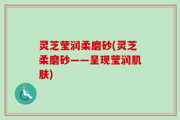 灵芝莹润柔磨砂(灵芝柔磨砂——呈现莹润) 灵芝莹润柔磨砂(灵芝柔磨砂——呈现莹润)