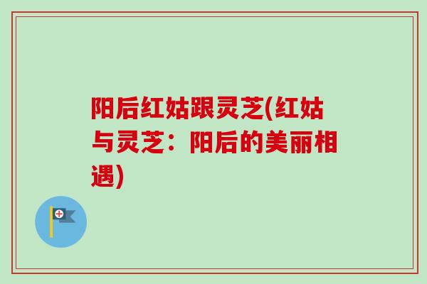 阳后红姑跟灵芝(红姑与灵芝:阳后的美丽相遇) 阳后红姑跟灵芝(红姑与灵芝:阳后的美丽相遇)