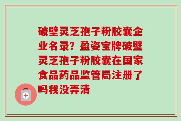 破壁灵芝孢子粉胶囊企业名录？盈姿宝牌破壁灵芝孢子粉胶囊在国家食品药品监管局注册了吗我没弄清