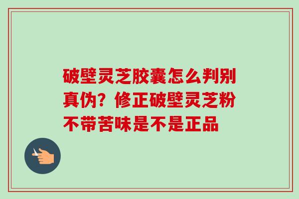 破壁灵芝胶囊怎么判别真伪?修正破壁灵芝粉不带苦味是不是正品 破壁灵芝胶囊怎么判别真伪?修正破壁灵芝粉不带苦味是不是正品