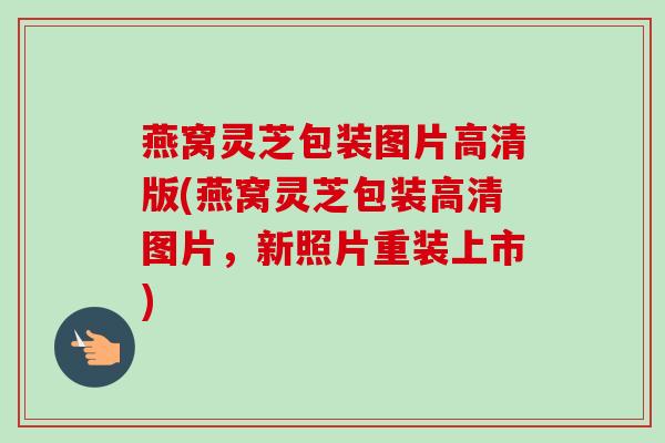 燕窝灵芝包装图片高清版(燕窝灵芝包装高清图片,新照片重装上市) 燕窝灵芝包装图片高清版(燕窝灵芝包装高清图片,新照片重装上市)
