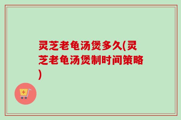 灵芝老龟汤煲多久(灵芝老龟汤煲制时间策略) 灵芝老龟汤煲多久(灵芝老龟汤煲制时间策略)