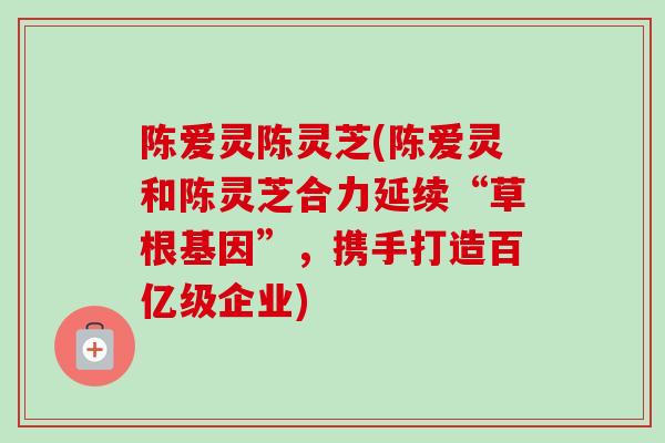 陈爱灵陈灵芝(陈爱灵和陈灵芝合力延续“草根基因”,携手打造百亿级企业) 陈爱灵陈灵芝(陈爱灵和陈灵芝合力延续“草根基因”,携手打造百亿级企业)