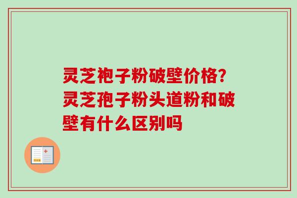 灵芝袍子粉破壁价格？灵芝孢子粉头道粉和破壁有什么区别吗